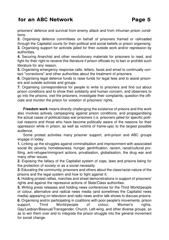 for an ABC Network Page 5 prisoners’ defence and survival from enemy attack and from inhuman prison condi- tons. 2. Organising defence commitiees on behalf of prisoners framed or railoaded through the Capitalst courts for their poliical and social beliefs or prison organising. 3. Organising support for activists jaled for their outside work andior repression by authorites. 4. Securing Anarchist and other revolutionary materals for prisoners 1o read, and fightfor thei right to recelve this iterature ifprison offcials try to ban or prohisit such Hterature for any reason. 5. Organising emergency response call, letters, faxes and email o continually con- tact "corrections” and other athorilies about the treatment of prisoners. 6. Organising legal defence funds 1o raise funds for legal fees and to assist prison- ers and outside activists and groups. 7. Organising correspondence for people to write to prisoners and find out about prison condilions and to show their Solidarity and human concern, and observers to o into the prisons, viit the prisoners, invesligate their complaints, question the offi- cials and mornitor the prison for violation of prisoners’ rights. Froedom work means directly challenging the existence of prisons and this work. also involves actively campaigning against prison conditions, and propagandising the actual cases of politicaliclass war prisoners (L. prisoners failed for specific poli ical reasons and those who have become politcally aware of the reasons for their oppression while in prison, as wel as victims of frame-ups) to the largest possible. audience. Some protest activilies many prisoner support, anti-prison and ABC groups engage in today: 1. Linking up the struggles against criminalisation and imprisonment with associated social ills: poverty, homelessness, hunger, gentification, racism, racialicultural pro- fiing, anti-refugee/immigrant actions, privatisation, globalisation, the drug war and many other issues. 2. Exposing the fallacy of the Capitalist system of cops, laws and prisons being for the protection of saciely or as a social necessiy. 3. Educating the community, prisoners and others about the classracist nature of the. prisons and the legal system and how to fight against i; 4. Holding protest rallies, marches and street demonstrations in supportof prisoners’ rights and against the repressive actions of State/Class authorites. 5. Writing press releases and holding news conferences for the Third Worldipeople. of colour, altemative and radical news media (and sometimes the Capitalst news media) appearing on television and radio news and/or talk shows to discuss prisons. 6. Organising and/or partcipating in coalitions with poor people’s movements, prison support, Thid Worldpeople of colour, Women’s rights, ‘GaylLesbian/Bisexual Transgender, Church, Left-wing, and other diverse groups, so as {0 win them over and to integrale the prison struggle into the general movement for social change.